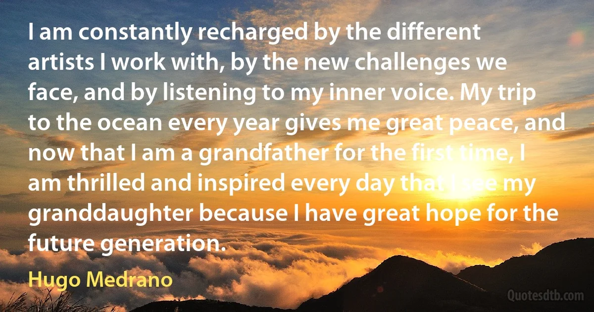 I am constantly recharged by the different artists I work with, by the new challenges we face, and by listening to my inner voice. My trip to the ocean every year gives me great peace, and now that I am a grandfather for the first time, I am thrilled and inspired every day that I see my granddaughter because I have great hope for the future generation. (Hugo Medrano)