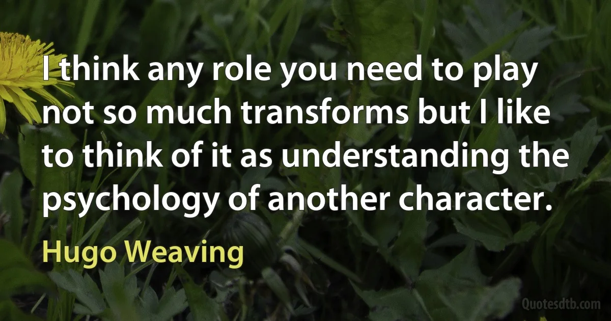 I think any role you need to play not so much transforms but I like to think of it as understanding the psychology of another character. (Hugo Weaving)