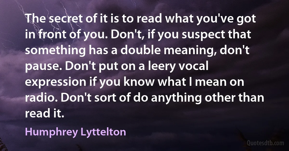 The secret of it is to read what you've got in front of you. Don't, if you suspect that something has a double meaning, don't pause. Don't put on a leery vocal expression if you know what I mean on radio. Don't sort of do anything other than read it. (Humphrey Lyttelton)