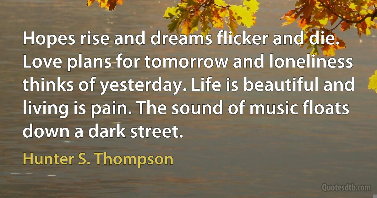 Hopes rise and dreams flicker and die. Love plans for tomorrow and loneliness thinks of yesterday. Life is beautiful and living is pain. The sound of music floats down a dark street. (Hunter S. Thompson)