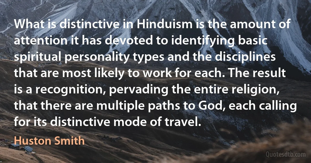 What is distinctive in Hinduism is the amount of attention it has devoted to identifying basic spiritual personality types and the disciplines that are most likely to work for each. The result is a recognition, pervading the entire religion, that there are multiple paths to God, each calling for its distinctive mode of travel. (Huston Smith)