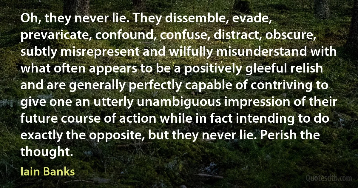 Oh, they never lie. They dissemble, evade, prevaricate, confound, confuse, distract, obscure, subtly misrepresent and wilfully misunderstand with what often appears to be a positively gleeful relish and are generally perfectly capable of contriving to give one an utterly unambiguous impression of their future course of action while in fact intending to do exactly the opposite, but they never lie. Perish the thought. (Iain Banks)