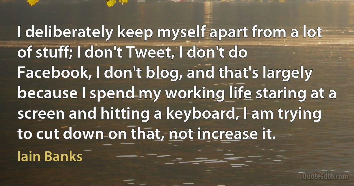 I deliberately keep myself apart from a lot of stuff; I don't Tweet, I don't do Facebook, I don't blog, and that's largely because I spend my working life staring at a screen and hitting a keyboard, I am trying to cut down on that, not increase it. (Iain Banks)