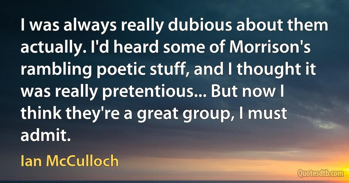 I was always really dubious about them actually. I'd heard some of Morrison's rambling poetic stuff, and I thought it was really pretentious... But now I think they're a great group, I must admit. (Ian McCulloch)