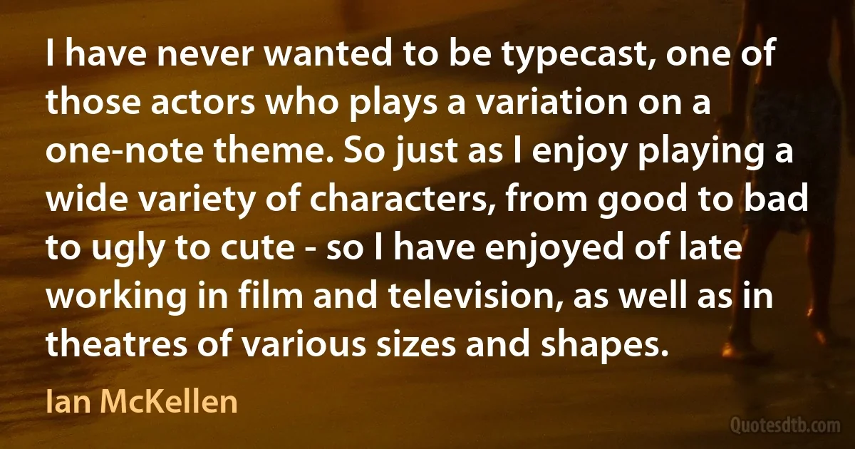 I have never wanted to be typecast, one of those actors who plays a variation on a one-note theme. So just as I enjoy playing a wide variety of characters, from good to bad to ugly to cute - so I have enjoyed of late working in film and television, as well as in theatres of various sizes and shapes. (Ian McKellen)