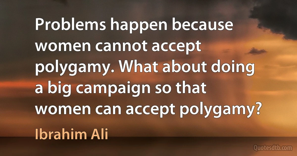 Problems happen because women cannot accept polygamy. What about doing a big campaign so that women can accept polygamy? (Ibrahim Ali)