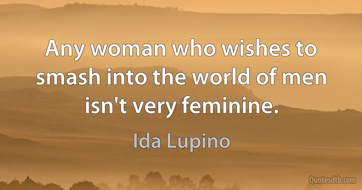 Any woman who wishes to smash into the world of men isn't very feminine. (Ida Lupino)