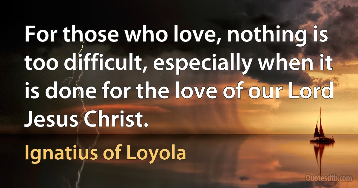 For those who love, nothing is too difficult, especially when it is done for the love of our Lord Jesus Christ. (Ignatius of Loyola)