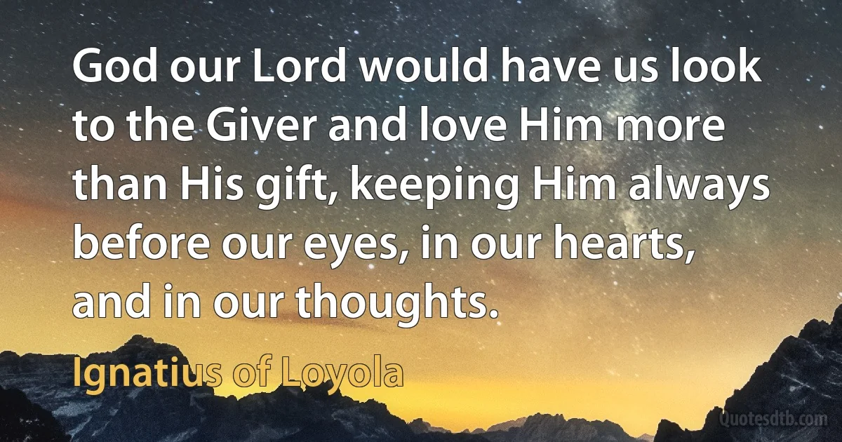 God our Lord would have us look to the Giver and love Him more than His gift, keeping Him always before our eyes, in our hearts, and in our thoughts. (Ignatius of Loyola)