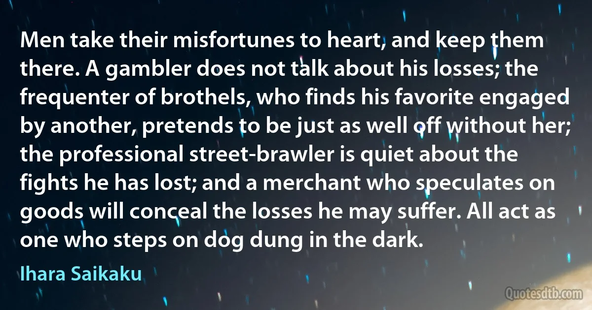 Men take their misfortunes to heart, and keep them there. A gambler does not talk about his losses; the frequenter of brothels, who finds his favorite engaged by another, pretends to be just as well off without her; the professional street-brawler is quiet about the fights he has lost; and a merchant who speculates on goods will conceal the losses he may suffer. All act as one who steps on dog dung in the dark. (Ihara Saikaku)