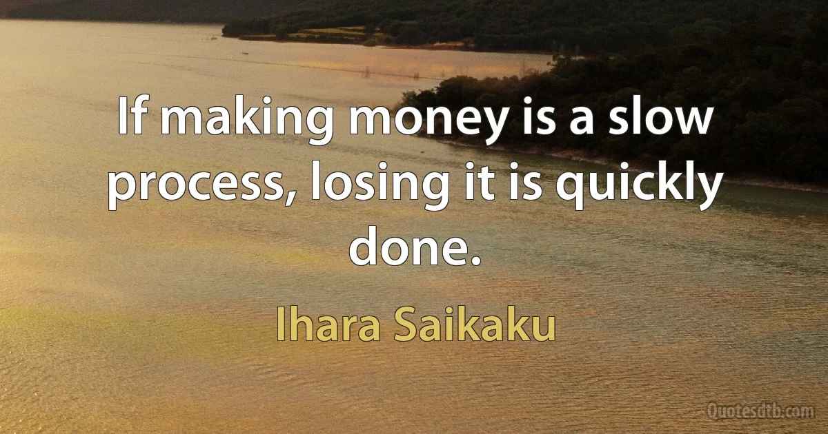 If making money is a slow process, losing it is quickly done. (Ihara Saikaku)