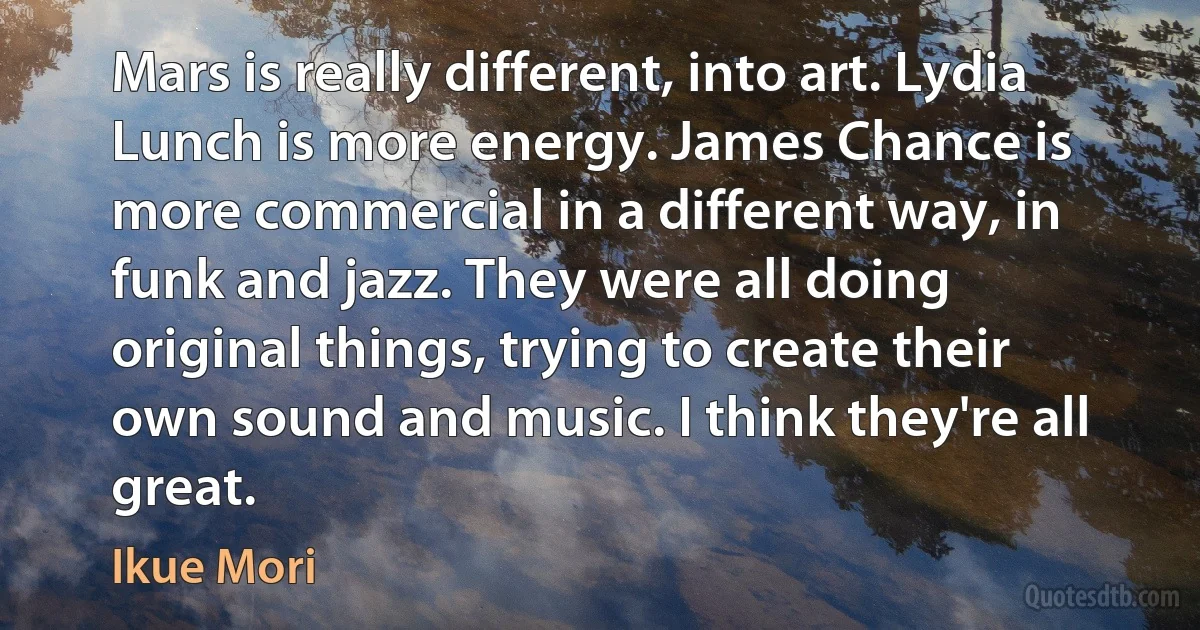 Mars is really different, into art. Lydia Lunch is more energy. James Chance is more commercial in a different way, in funk and jazz. They were all doing original things, trying to create their own sound and music. I think they're all great. (Ikue Mori)