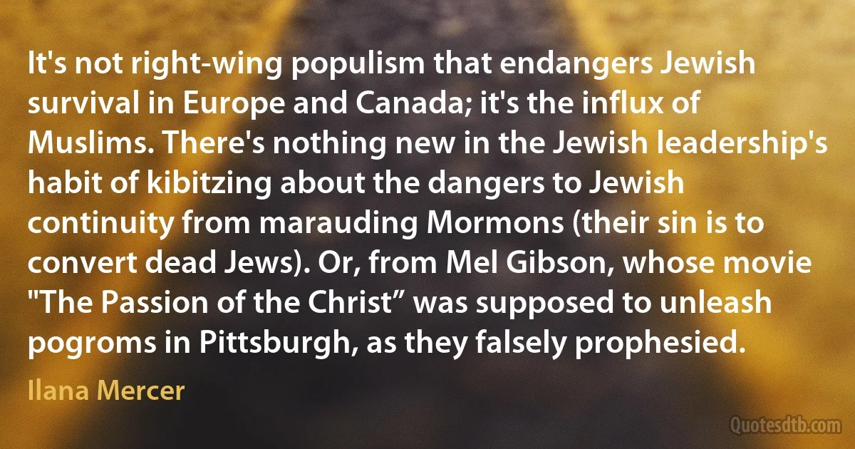 It's not right-wing populism that endangers Jewish survival in Europe and Canada; it's the influx of Muslims. There's nothing new in the Jewish leadership's habit of kibitzing about the dangers to Jewish continuity from marauding Mormons (their sin is to convert dead Jews). Or, from Mel Gibson, whose movie "The Passion of the Christ” was supposed to unleash pogroms in Pittsburgh, as they falsely prophesied. (Ilana Mercer)