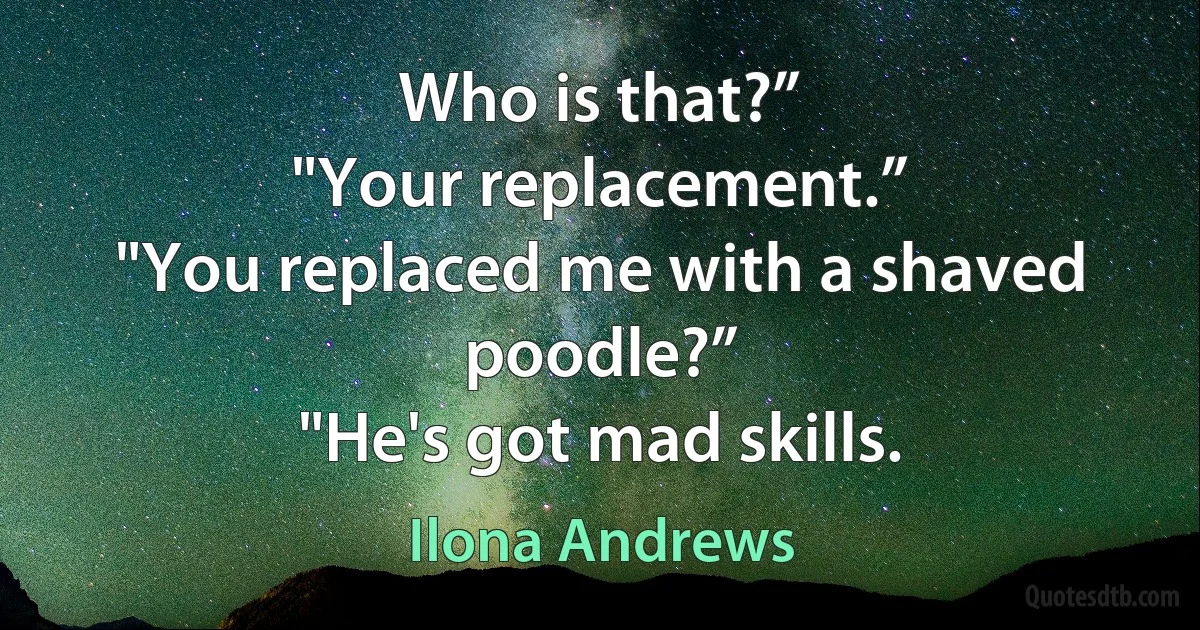 Who is that?”
"Your replacement.”
"You replaced me with a shaved poodle?”
"He's got mad skills. (Ilona Andrews)