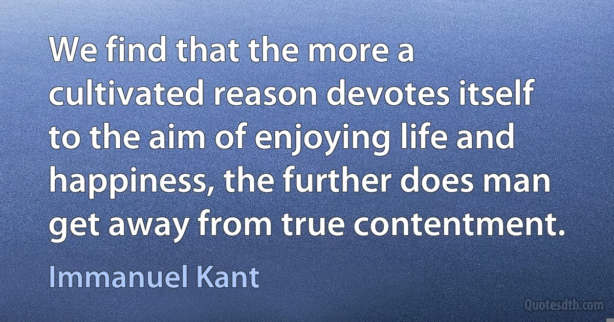 We find that the more a cultivated reason devotes itself to the aim of enjoying life and happiness, the further does man get away from true contentment. (Immanuel Kant)