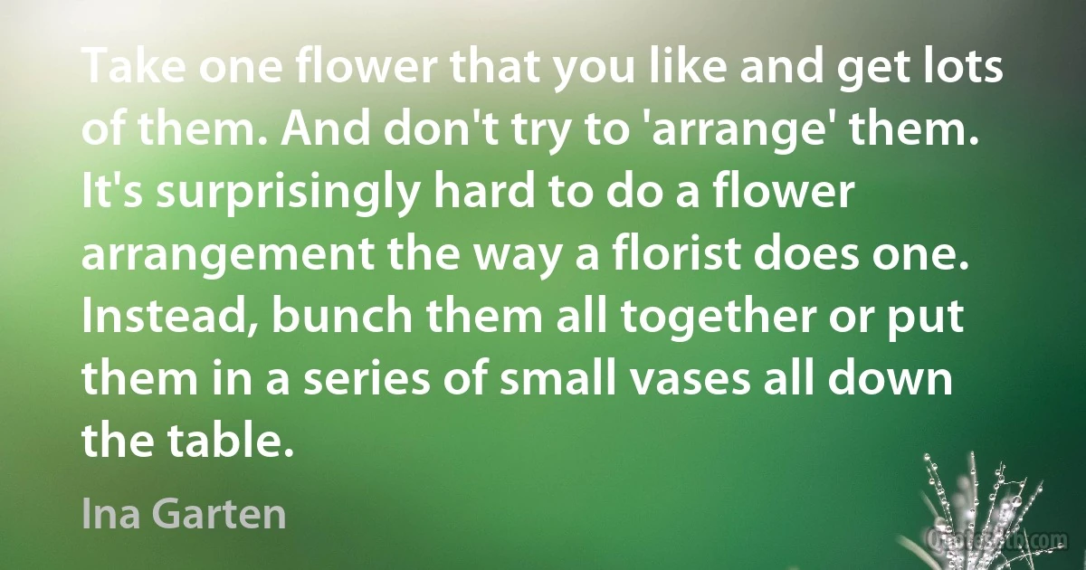 Take one flower that you like and get lots of them. And don't try to 'arrange' them. It's surprisingly hard to do a flower arrangement the way a florist does one. Instead, bunch them all together or put them in a series of small vases all down the table. (Ina Garten)