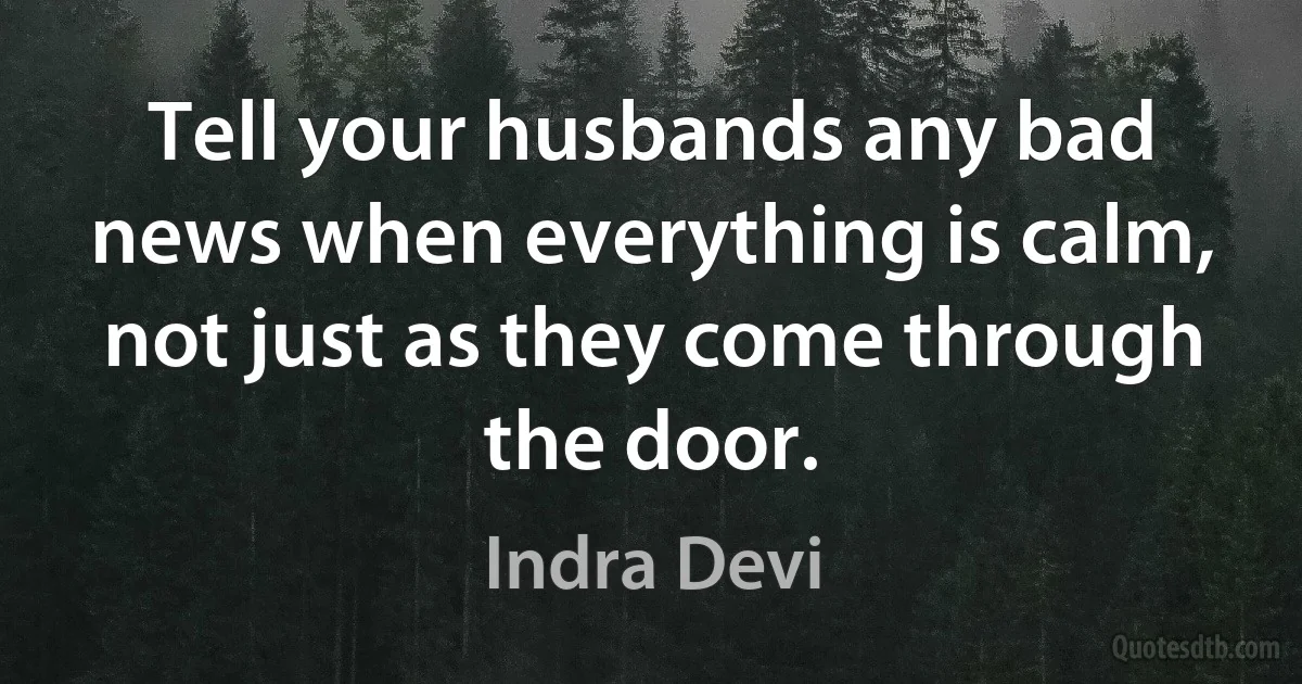 Tell your husbands any bad news when everything is calm, not just as they come through the door. (Indra Devi)