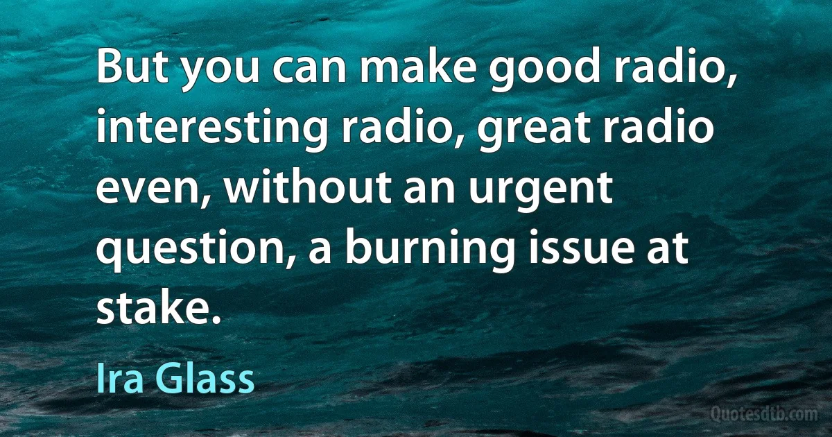 But you can make good radio, interesting radio, great radio even, without an urgent question, a burning issue at stake. (Ira Glass)