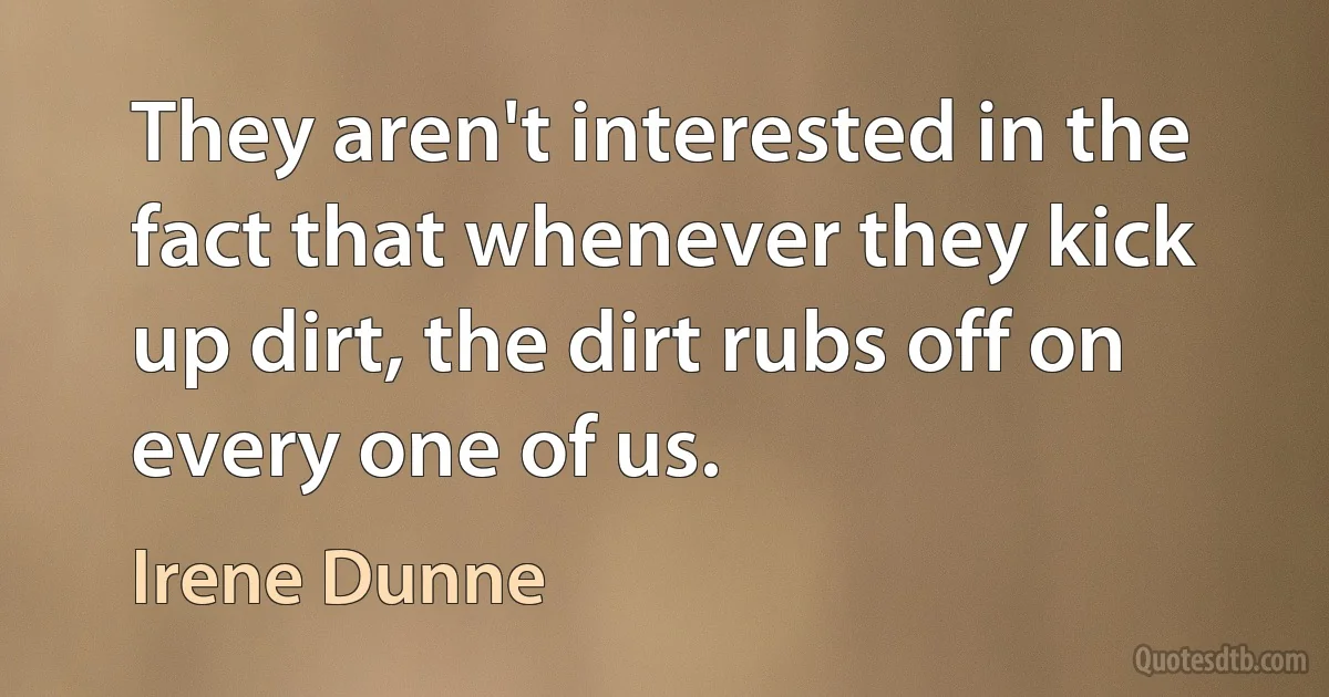 They aren't interested in the fact that whenever they kick up dirt, the dirt rubs off on every one of us. (Irene Dunne)