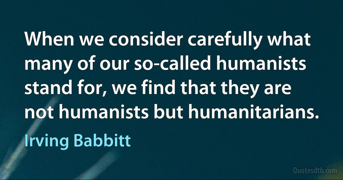 When we consider carefully what many of our so-called humanists stand for, we find that they are not humanists but humanitarians. (Irving Babbitt)