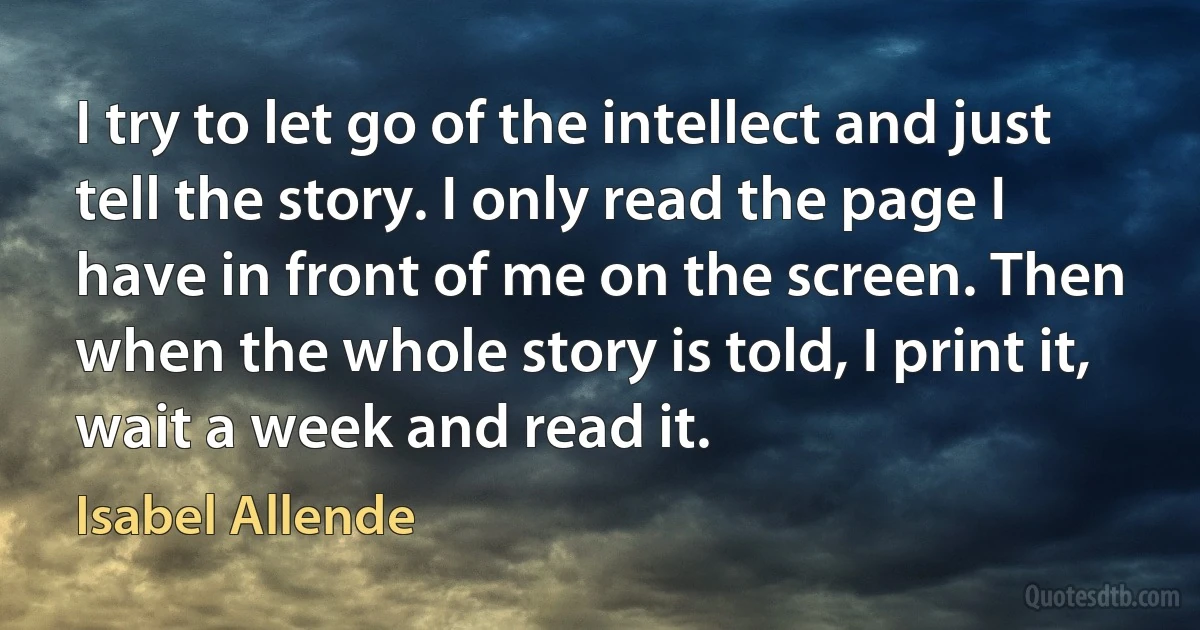 I try to let go of the intellect and just tell the story. I only read the page I have in front of me on the screen. Then when the whole story is told, I print it, wait a week and read it. (Isabel Allende)