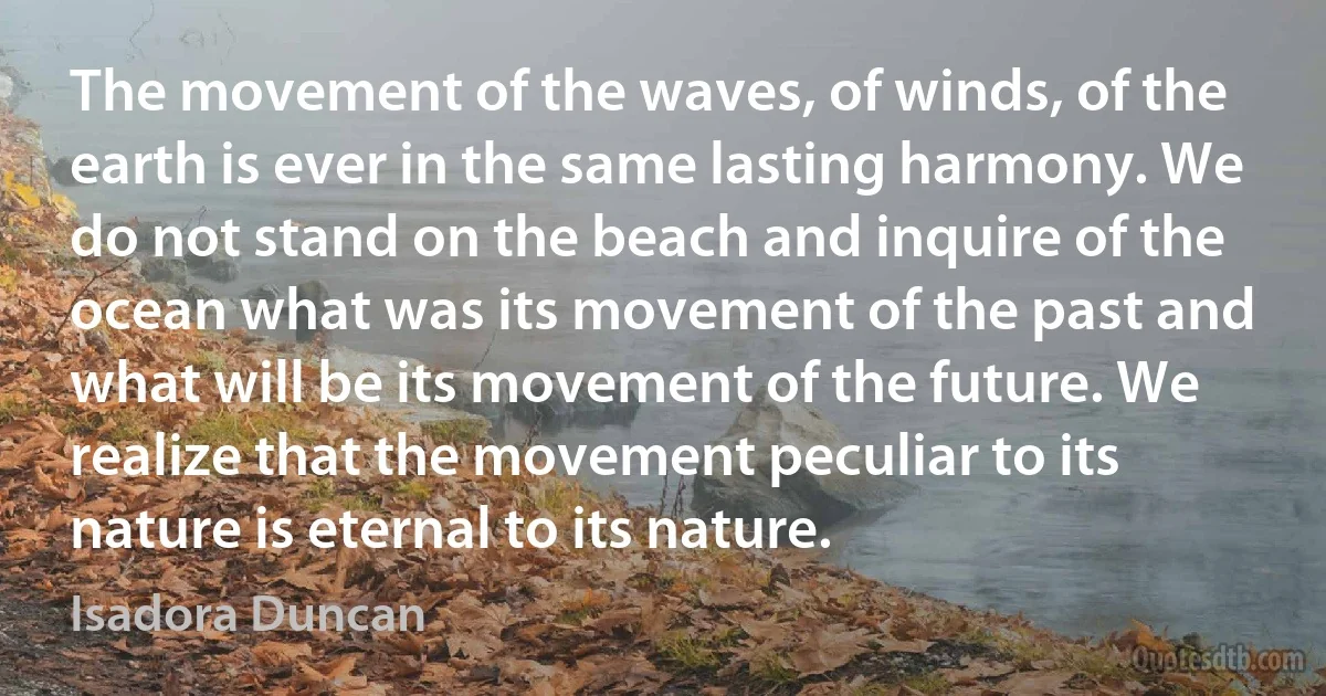 The movement of the waves, of winds, of the earth is ever in the same lasting harmony. We do not stand on the beach and inquire of the ocean what was its movement of the past and what will be its movement of the future. We realize that the movement peculiar to its nature is eternal to its nature. (Isadora Duncan)