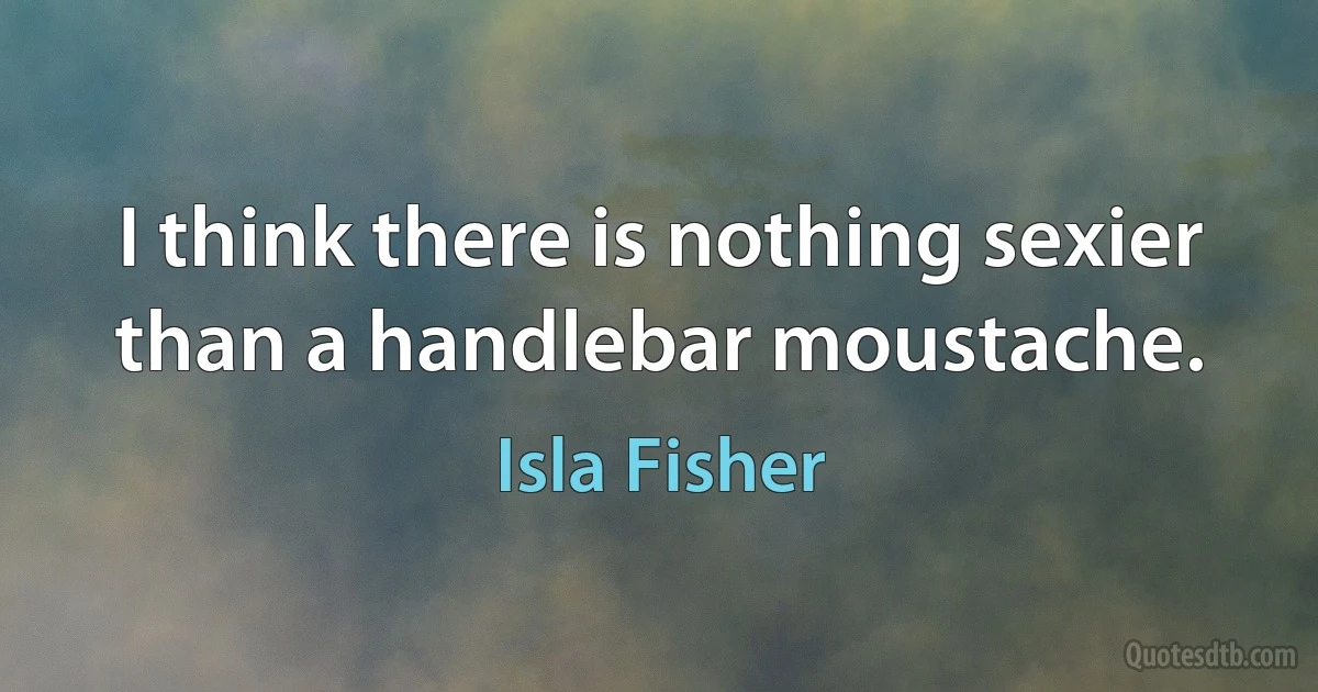 I think there is nothing sexier than a handlebar moustache. (Isla Fisher)