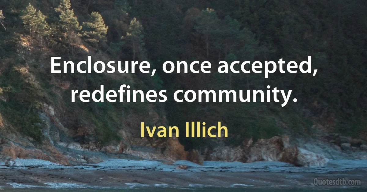 Enclosure, once accepted, redefines community. (Ivan Illich)