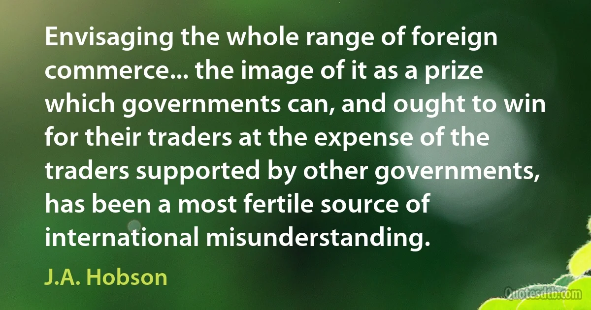 Envisaging the whole range of foreign commerce... the image of it as a prize which governments can, and ought to win for their traders at the expense of the traders supported by other governments, has been a most fertile source of international misunderstanding. (J.A. Hobson)