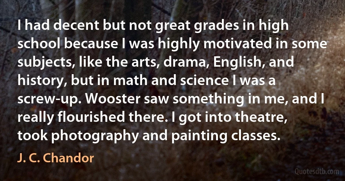 I had decent but not great grades in high school because I was highly motivated in some subjects, like the arts, drama, English, and history, but in math and science I was a screw-up. Wooster saw something in me, and I really flourished there. I got into theatre, took photography and painting classes. (J. C. Chandor)