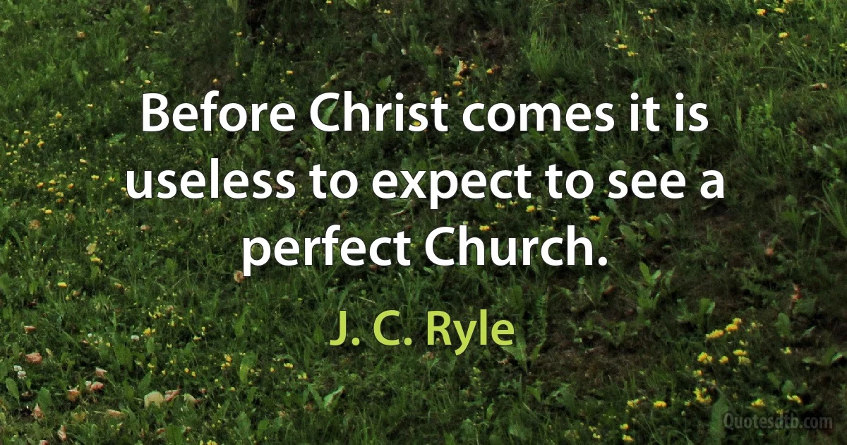 Before Christ comes it is useless to expect to see a perfect Church. (J. C. Ryle)