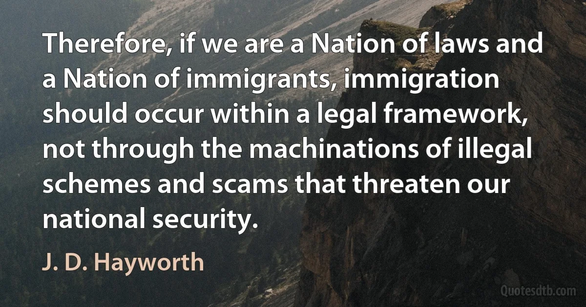 Therefore, if we are a Nation of laws and a Nation of immigrants, immigration should occur within a legal framework, not through the machinations of illegal schemes and scams that threaten our national security. (J. D. Hayworth)