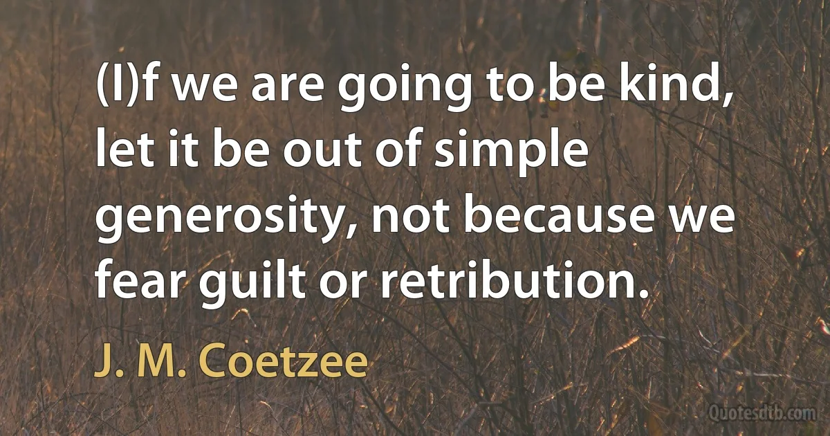 (I)f we are going to be kind, let it be out of simple generosity, not because we fear guilt or retribution. (J. M. Coetzee)