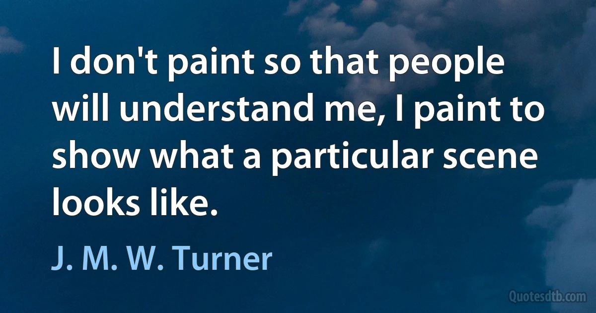 I don't paint so that people will understand me, I paint to show what a particular scene looks like. (J. M. W. Turner)