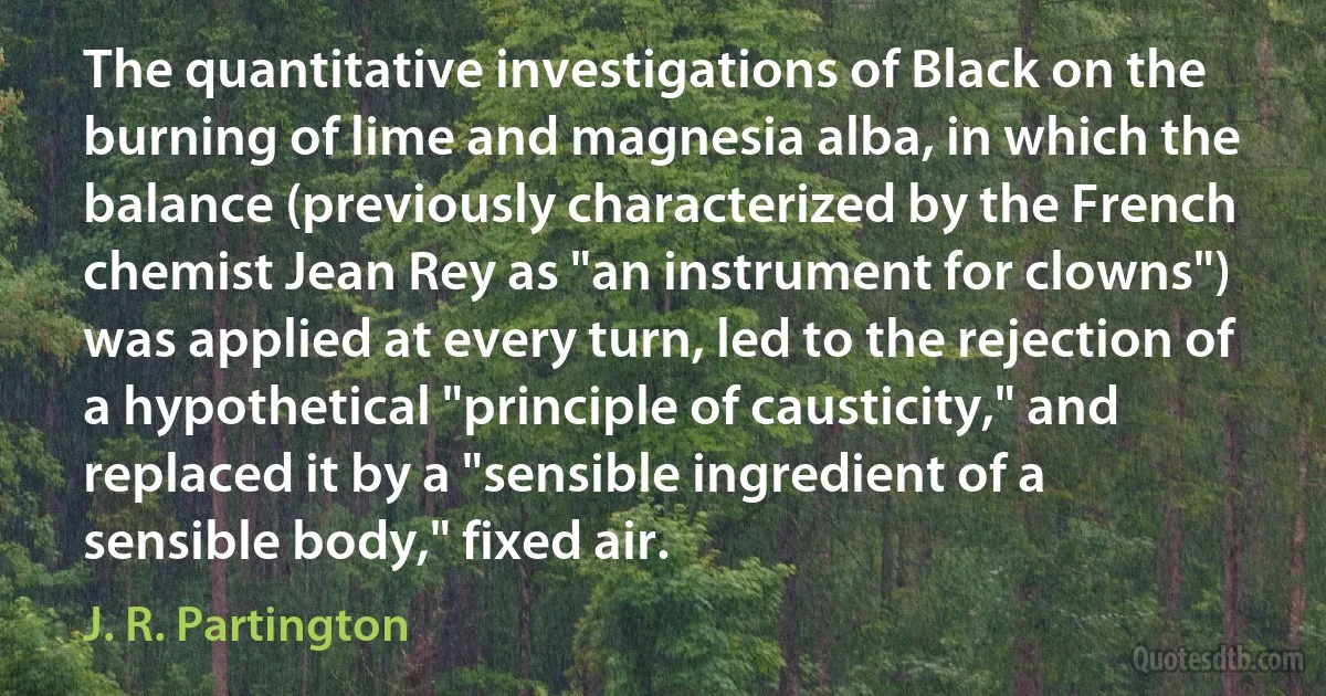 The quantitative investigations of Black on the burning of lime and magnesia alba, in which the balance (previously characterized by the French chemist Jean Rey as "an instrument for clowns") was applied at every turn, led to the rejection of a hypothetical "principle of causticity," and replaced it by a "sensible ingredient of a sensible body," fixed air. (J. R. Partington)