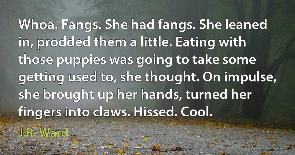 Whoa. Fangs. She had fangs. She leaned in, prodded them a little. Eating with those puppies was going to take some getting used to, she thought. On impulse, she brought up her hands, turned her fingers into claws. Hissed. Cool. (J.R. Ward)