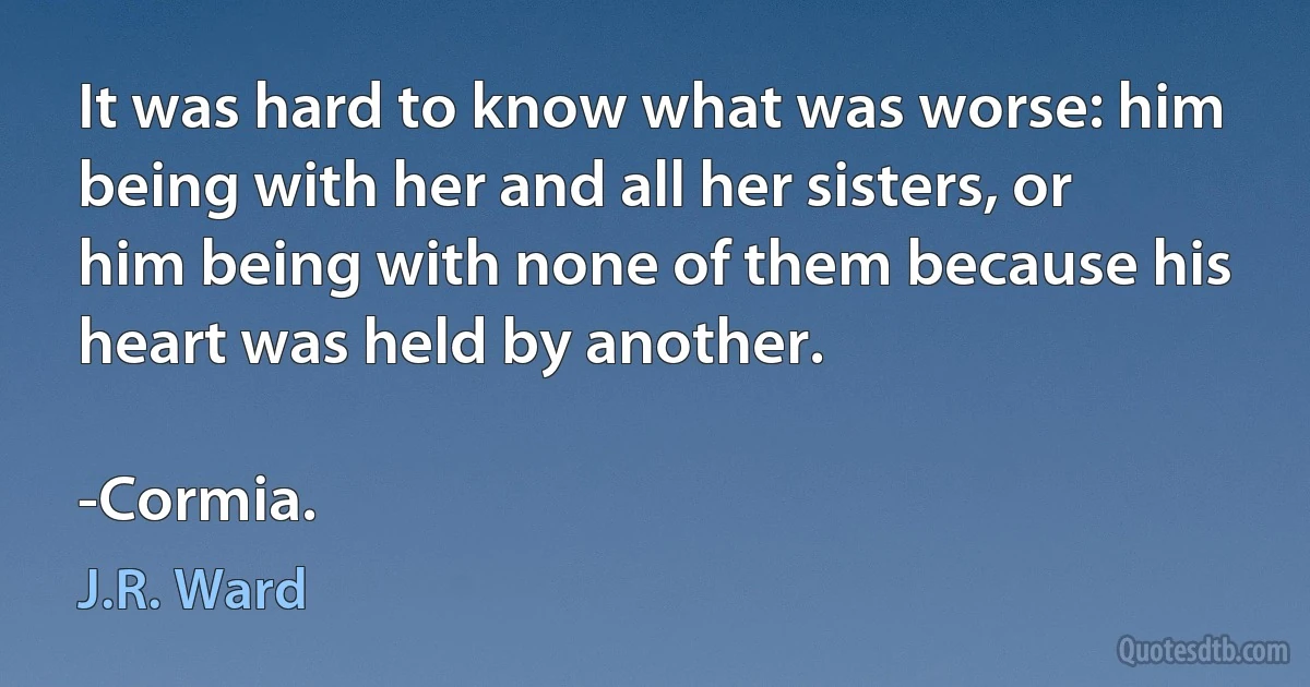 It was hard to know what was worse: him being with her and all her sisters, or him being with none of them because his heart was held by another.

-Cormia. (J.R. Ward)