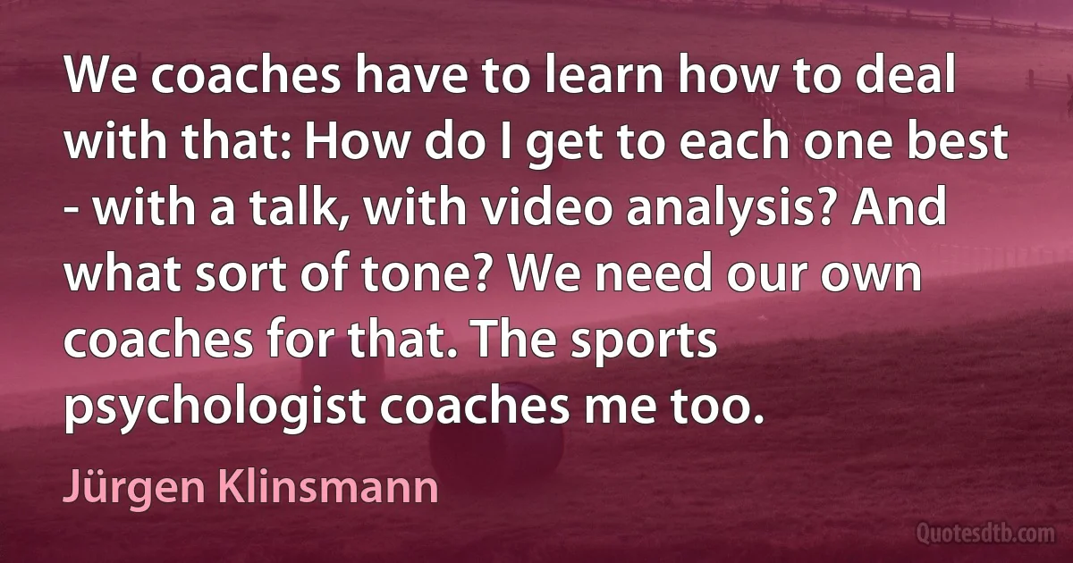 We coaches have to learn how to deal with that: How do I get to each one best - with a talk, with video analysis? And what sort of tone? We need our own coaches for that. The sports psychologist coaches me too. (Jürgen Klinsmann)