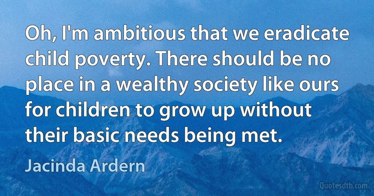 Oh, I'm ambitious that we eradicate child poverty. There should be no place in a wealthy society like ours for children to grow up without their basic needs being met. (Jacinda Ardern)