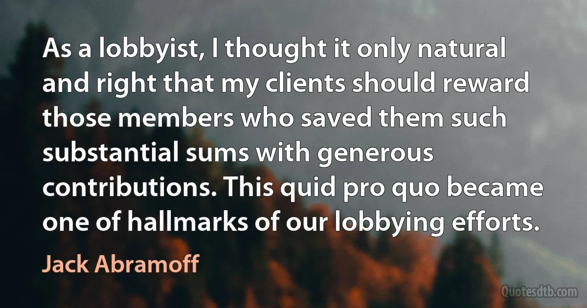 As a lobbyist, I thought it only natural and right that my clients should reward those members who saved them such substantial sums with generous contributions. This quid pro quo became one of hallmarks of our lobbying efforts. (Jack Abramoff)