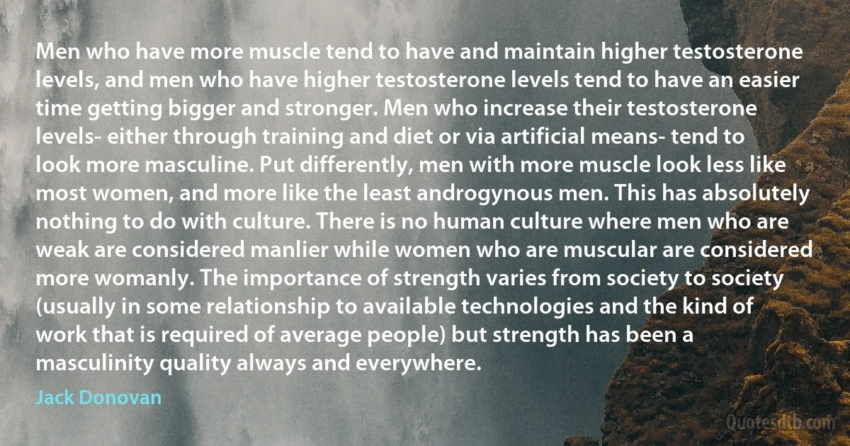 Men who have more muscle tend to have and maintain higher testosterone levels, and men who have higher testosterone levels tend to have an easier time getting bigger and stronger. Men who increase their testosterone levels- either through training and diet or via artificial means- tend to look more masculine. Put differently, men with more muscle look less like most women, and more like the least androgynous men. This has absolutely nothing to do with culture. There is no human culture where men who are weak are considered manlier while women who are muscular are considered more womanly. The importance of strength varies from society to society (usually in some relationship to available technologies and the kind of work that is required of average people) but strength has been a masculinity quality always and everywhere. (Jack Donovan)