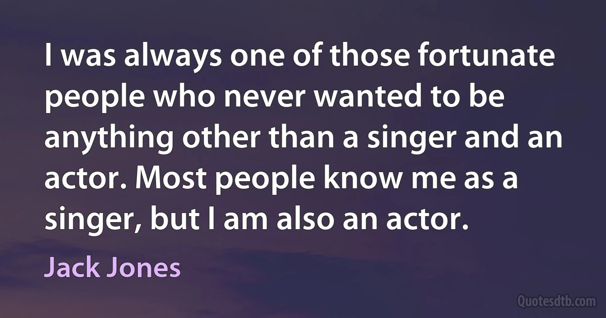 I was always one of those fortunate people who never wanted to be anything other than a singer and an actor. Most people know me as a singer, but I am also an actor. (Jack Jones)