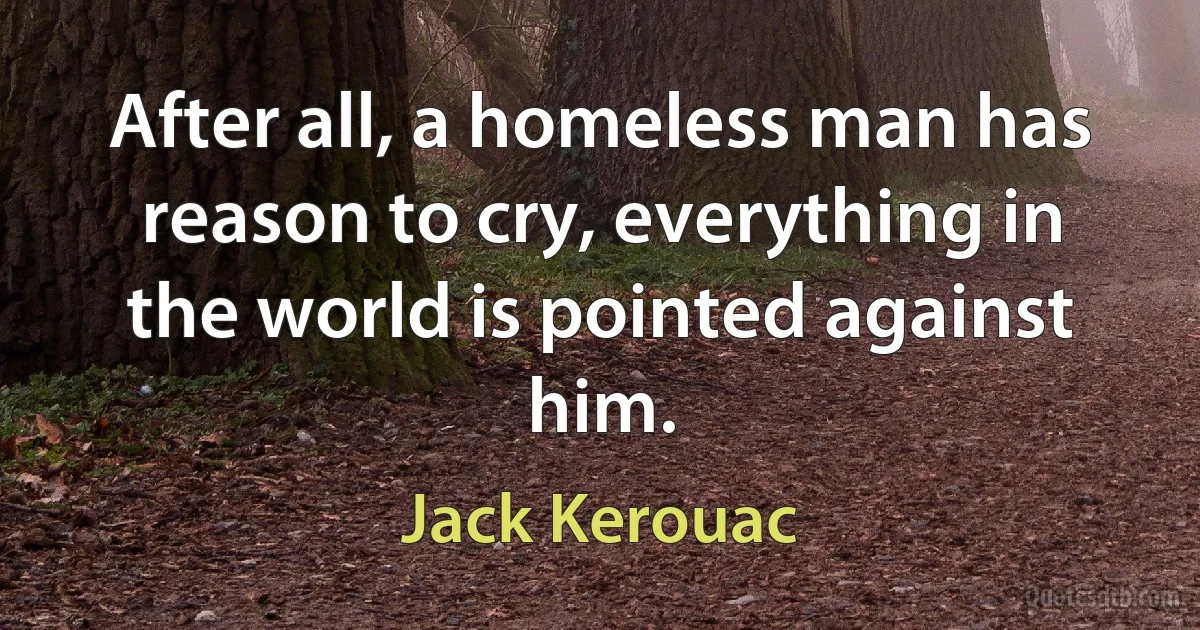 After all, a homeless man has reason to cry, everything in the world is pointed against him. (Jack Kerouac)