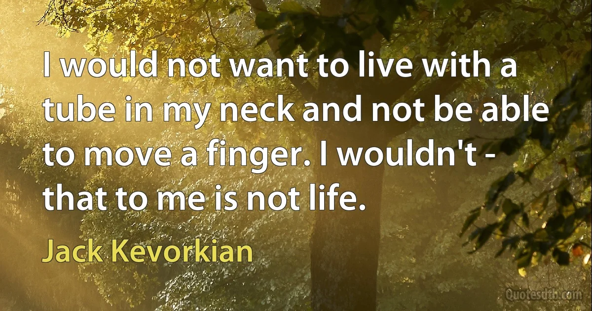 I would not want to live with a tube in my neck and not be able to move a finger. I wouldn't - that to me is not life. (Jack Kevorkian)