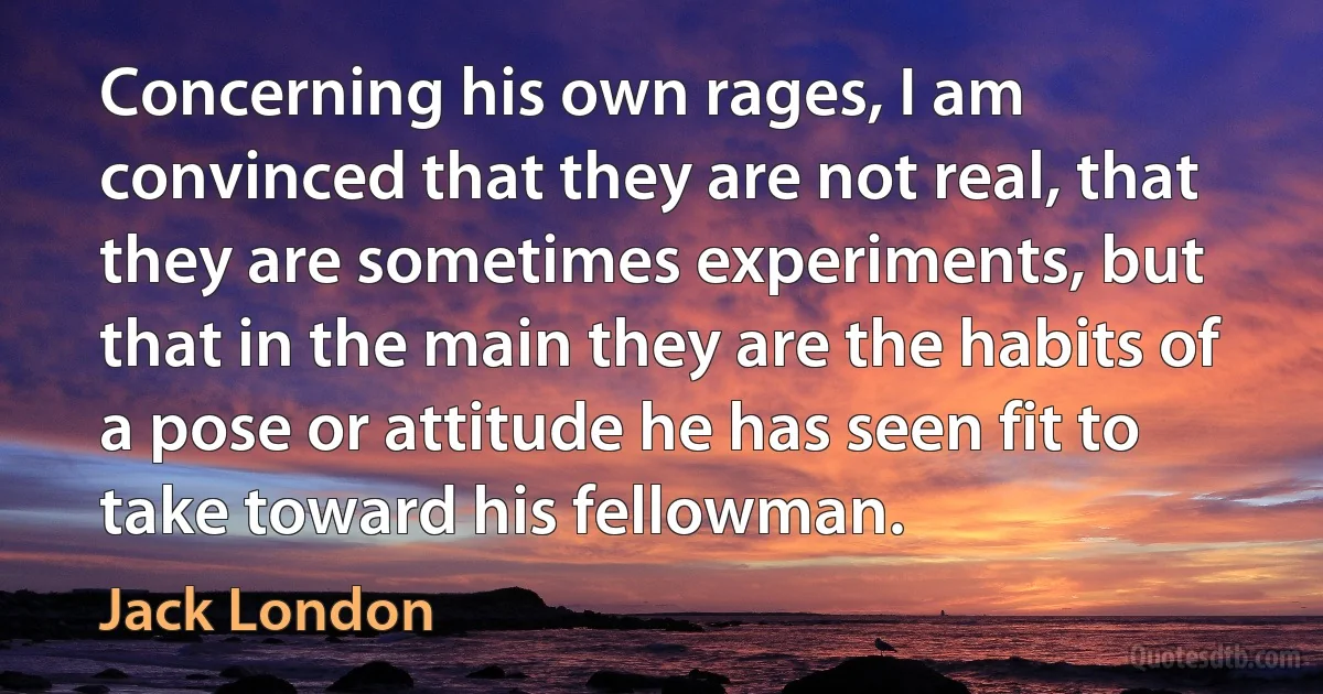 Concerning his own rages, I am convinced that they are not real, that they are sometimes experiments, but that in the main they are the habits of a pose or attitude he has seen fit to take toward his fellowman. (Jack London)