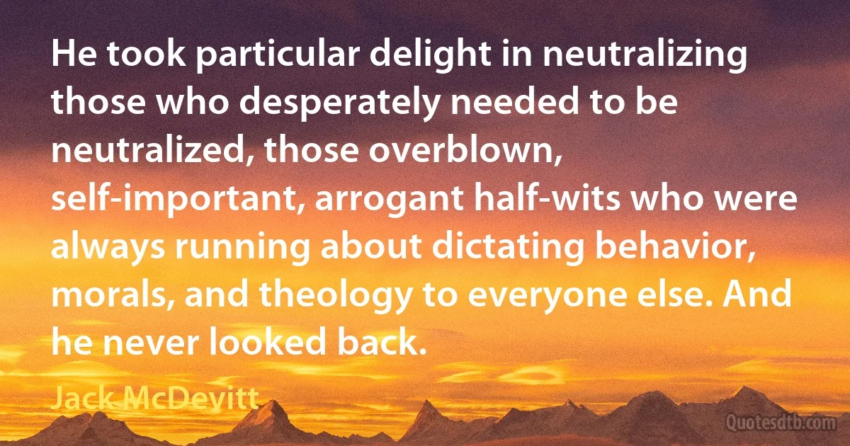 He took particular delight in neutralizing those who desperately needed to be neutralized, those overblown, self-important, arrogant half-wits who were always running about dictating behavior, morals, and theology to everyone else. And he never looked back. (Jack McDevitt)