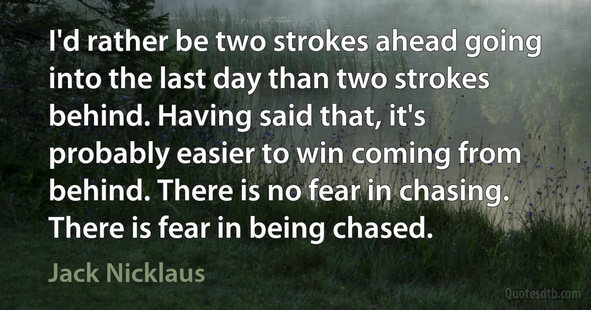 I'd rather be two strokes ahead going into the last day than two strokes behind. Having said that, it's probably easier to win coming from behind. There is no fear in chasing. There is fear in being chased. (Jack Nicklaus)