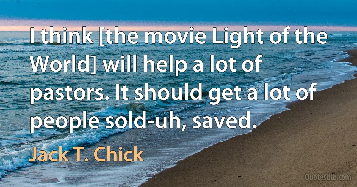 I think [the movie Light of the World] will help a lot of pastors. It should get a lot of people sold-uh, saved. (Jack T. Chick)