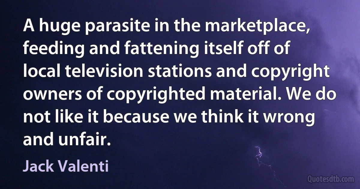 A huge parasite in the marketplace, feeding and fattening itself off of local television stations and copyright owners of copyrighted material. We do not like it because we think it wrong and unfair. (Jack Valenti)