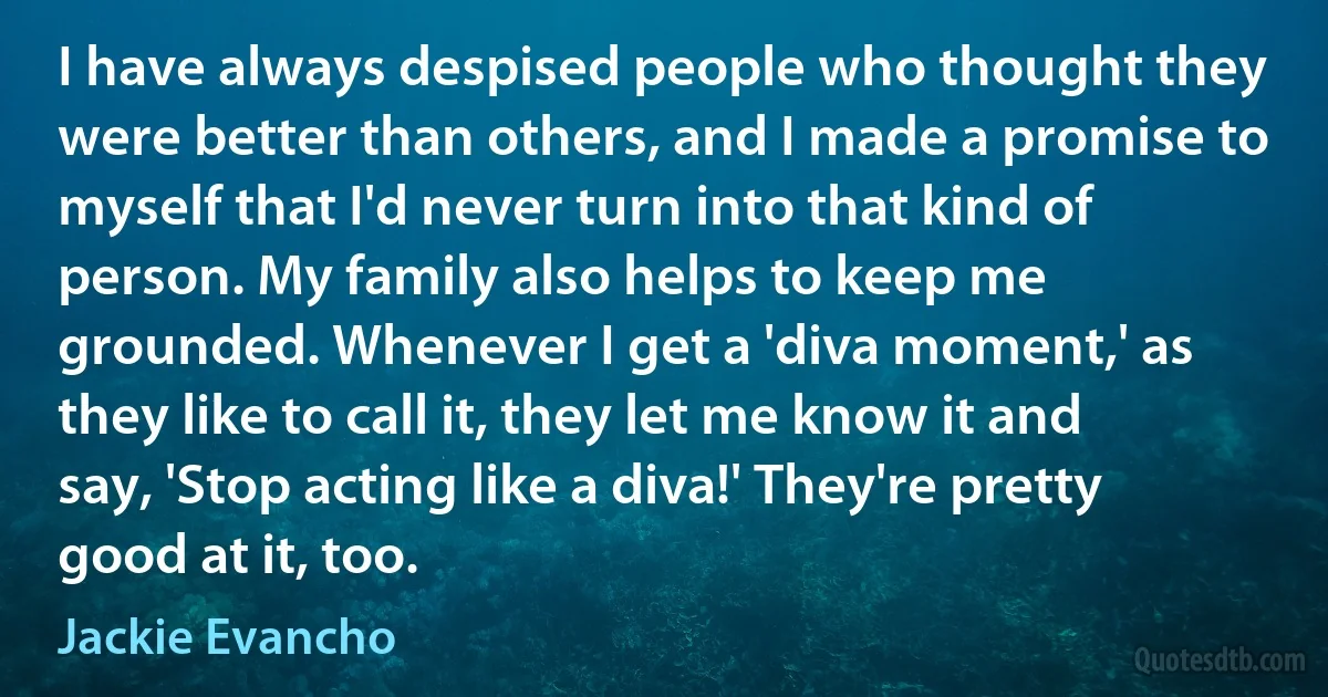 I have always despised people who thought they were better than others, and I made a promise to myself that I'd never turn into that kind of person. My family also helps to keep me grounded. Whenever I get a 'diva moment,' as they like to call it, they let me know it and say, 'Stop acting like a diva!' They're pretty good at it, too. (Jackie Evancho)